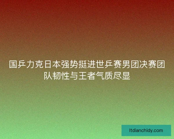 国乒力克日本强势挺进世乒赛男团决赛团队韧性与王者气质尽显